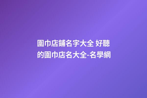 圍巾店鋪名字大全 好聽的圍巾店名大全-名學網